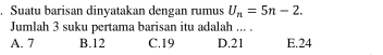 Suatu barisan dinyatakan dengan rumus U_n=5n-2. 
Jumlah 3 suku pertama barisan itu adalah ... .
A. 7 B. 12 C. 19 D. 21 E. 24