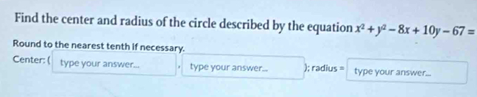 Find the center and radius of the circle described by the equation x^2+y^2-8x+10y-67=
Round to the nearest tenth if necessary. 
Center: ( type your answer... type your answer... ); radius = type your answer...