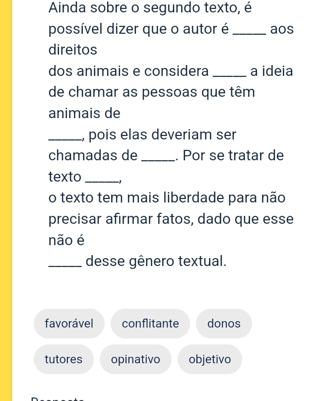 Ainda sobre o segundo texto, é
possível dizer que o autor é _aos
direitos
dos animais e considera _a ideia
de chamar as pessoas que têm
animais de
_, pois elas deveriam ser
chamadas de _. Por se tratar de
texto _-1
o texto tem mais liberdade para não
precisar afirmar fatos, dado que esse
não é
_desse gênero textual.
favorável conflitante donos
tutores opinativo objetivo