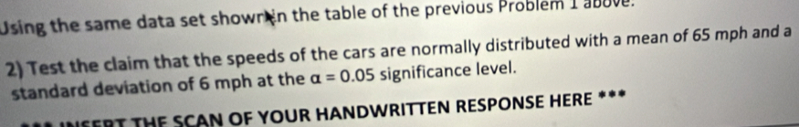 Using the same data set shown n the table of the previous Problem I above. 
2) Test the claim that the speeds of the cars are normally distributed with a mean of 65 mph and a 
standard deviation of 6 mph at the alpha =0.05 significance level. 
INFERT THE SCAN OF YOUR HANDWRITTEN RESPONSE HERE ***