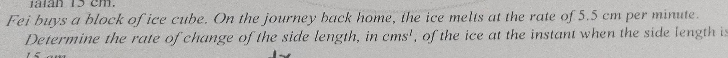 1alan 15 cm. 
Fei buys a block of ice cube. On the journey back home, the ice melts at the rate of 5.5 cm per minute. 
Determine the rate of change of the side length, in cms^1 , of the ice at the instant when the side length is