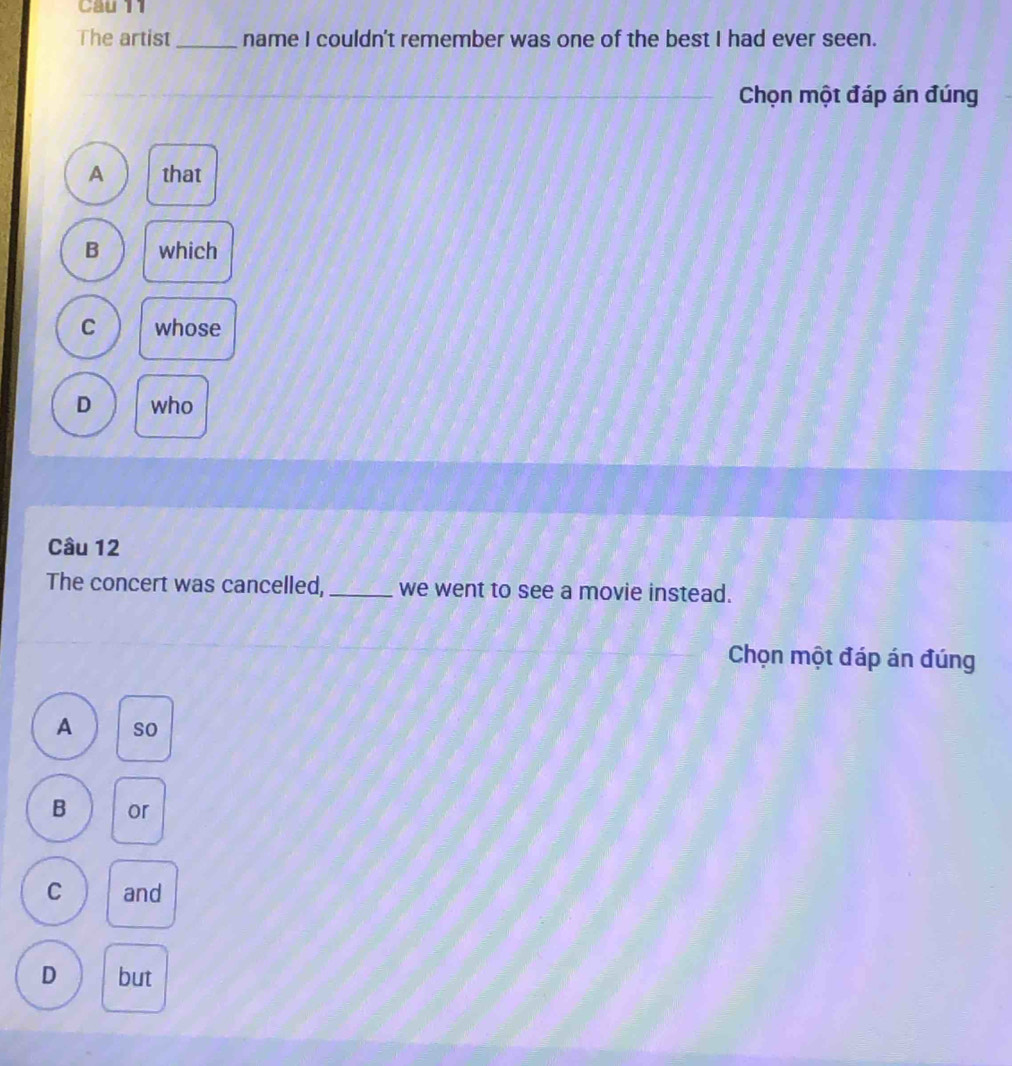 Cau 11
The artist _name I couldn't remember was one of the best I had ever seen.
Chọn một đáp án đúng
A that
B which
C whose
D who
Câu 12
The concert was cancelled, _we went to see a movie instead.
Chọn một đáp án đúng
A so
B or
C and
D but