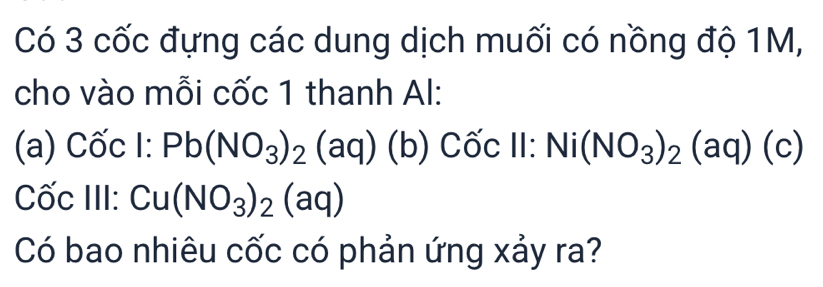 Có 3 cốc đựng các dung dịch muối có nồng độ 1M, 
cho vào mỗi cốc 1 thanh Al: 
(a) Cốc l:Pb(NO_3)_2(aq)(b) Cốc 11: Ni(NO_3)_2(aq)(c)
Cốc III: Cu(NO_3)_2(aq)
Có bao nhiêu cốc có phản ứng xảy ra?