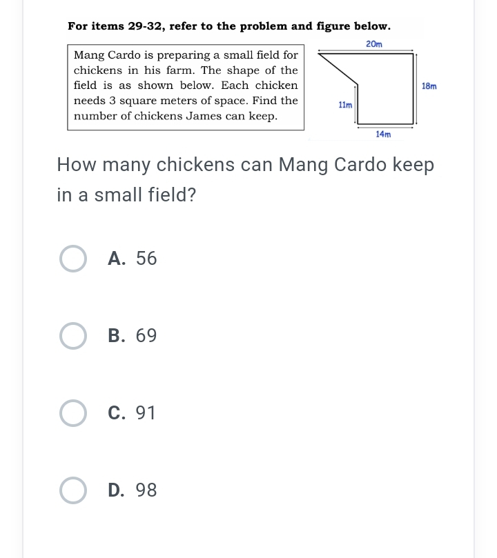 For items 29-32, refer to the problem and figure below.
Mang Cardo is preparing a small field for
chickens in his farm. The shape of the
field is as shown below. Each chicken
needs 3 square meters of space. Find the
number of chickens James can keep.
How many chickens can Mang Cardo keep
in a small field?
A. 56
B. 69
C. 91
D. 98