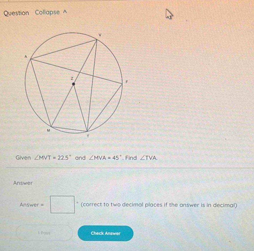 Question Collapse^(Given ∠ MVT=22.5^circ) and ∠ MVA=45°. Find ∠ TVA. 
Answer
Answer=□ (correct to two decimal places if the answer is in decimal) 
1 Pass Check Answer