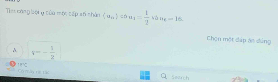 Tim công bội q của một cấp số nhân (u_n)c6u_1= 1/2  và u_6=16. 
Chọn một đáp án đúng
A q=- 1/2 .
a 18°C
Có máy rái rác Search