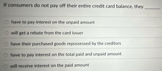 If consumers do not pay off their entire credit card balance, they _.
have to pay interest on the unpaid amount
will get a rebate from the card issuer
have their purchased goods repossessed by the creditors
have to pay interest on the total paid and unpaid amount
will receive interest on the paid amount