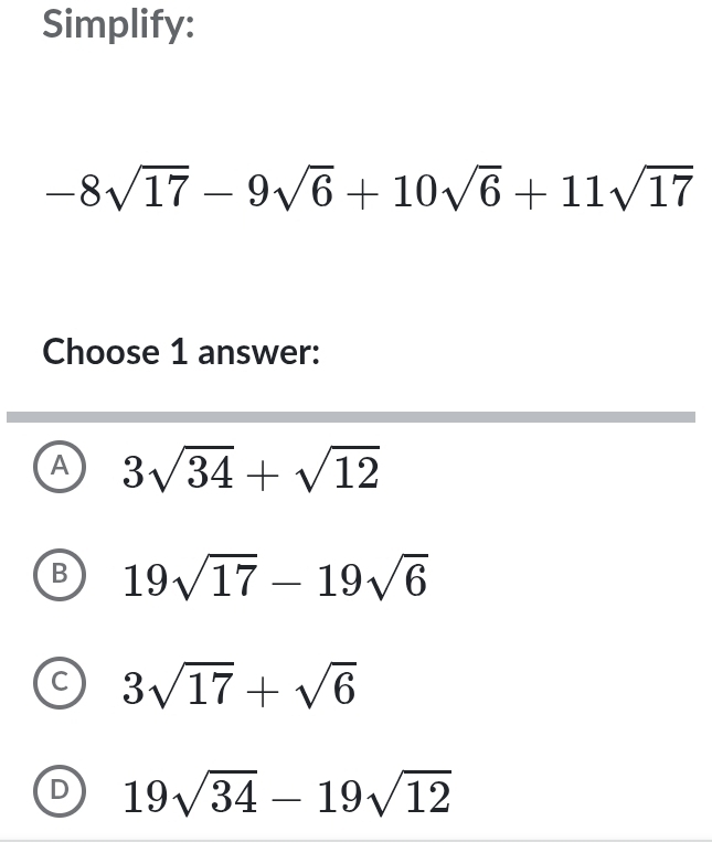 Simplify:
-8sqrt(17)-9sqrt(6)+10sqrt(6)+11sqrt(17)
Choose 1 answer:
A 3sqrt(34)+sqrt(12)
B 19sqrt(17)-19sqrt(6)
C 3sqrt(17)+sqrt(6)
D 19sqrt(34)-19sqrt(12)