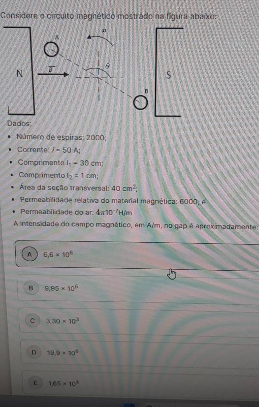 Considere o circuito magnético mostrado na figura abaixo:
@
A
θ
N
S
B
Dados:
Número de espiras: 2000;
Corrente: i=50A; 
Comprimento l_1=30cm; 
Comprimento l_2=1cm
Área da seção transversal: 40cm^2
Permeabilidade relativa do material magnética: 6000; e
Permeabilidade do ar: 4π 10^(-7)H/m
A intensidade do campo magnético, em A/m, no gap é aproximadamente:
A 6,6* 10^6
B 9.95* 10^6
C 3,30* 10^3
D 19,9* 10^6
E 1,65* 10^3