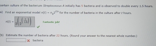 certain culture of the bacterium Streptococcus A initially has 5 bacteria and is observed to double every 1.5 hours. 
a) Find an exponential model n(t)=n_02^(t/a) for the number of bacteria in the culture after t hours.
n(t)=sqrt(5(2^((frac t)1.5))) Fantastic job! 
(b) Estimate the number of bacteria after 22 hours. (Round your answer to the nearest whole number) 
bacteria