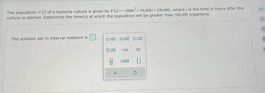 The population P(t) of a bacteria culture is given by P(t)=-1000t^2+30,000t+100,000 , where is the time in hours after the 
culture is started. Determine the time(s) at which the population will be greater than 300,000 organisms. 
The solution set in interval notation is □ . (□ ,□ ) (□ ,□ ] [□ ,□ )
[□ ,□ ] -∞
 □ /□   □U□ 
×