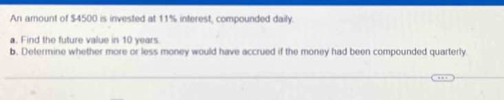 An amount of $4500 is invested at 11% interest, compounded daily. 
a. Find the future value in 10 years. 
b. Determine whether more or less money would have accrued if the money had been compounded quarterly.