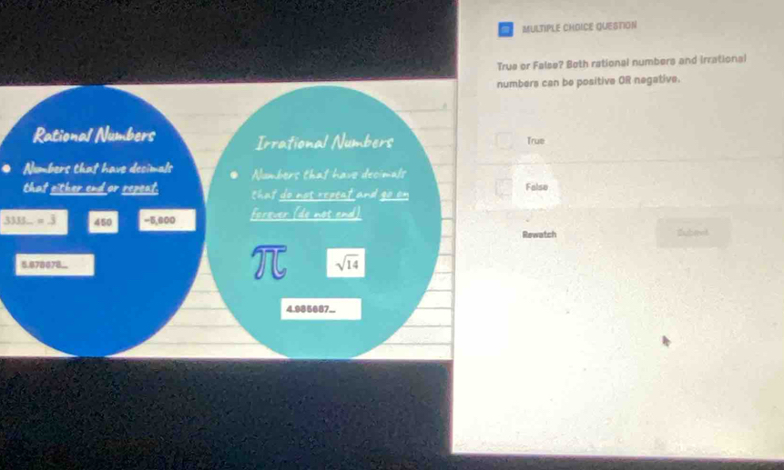 QUESTION
True or False? Both rational numbers and irrational
numbers can be positive OR negative.
Rational Numbers
Irrational Numbers True
Numbers that have decimals Numbers that have decimals
that either end or repeat. chat do not repeat and go on Falso
3333_ =3 450 -5,800 forever (do not end)
Rewatch
5.878678..
widehat 275 sqrt(14)
4.985687..