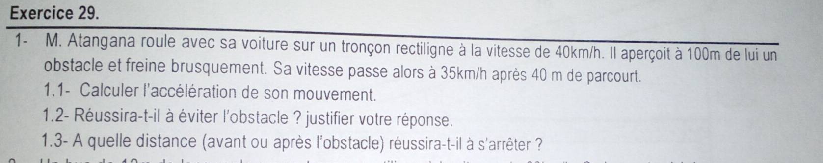 1- M. Atangana roule avec sa voiture sur un tronçon rectiligne à la vitesse de 40km/h. Il aperçoit à 100m de lui un 
obstacle et freine brusquement. Sa vitesse passe alors à 35km/h après 40 m de parcourt. 
1.1- Calculer l'accélération de son mouvement. 
1.2- Réussira-t-il à éviter l'obstacle ? justifier votre réponse. 
1.3- A quelle distance (avant ou après l'obstacle) réussira-t-il à s'arrêter ?