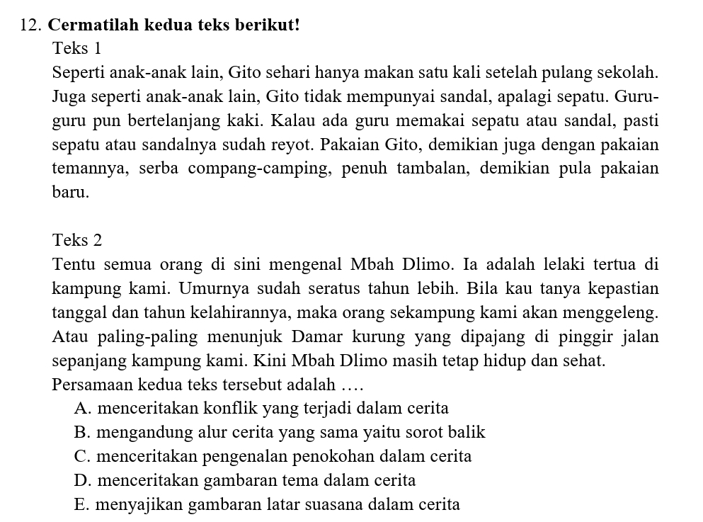 Cermatilah kedua teks berikut!
Teks 1
Seperti anak-anak lain, Gito sehari hanya makan satu kali setelah pulang sekolah.
Juga seperti anak-anak lain, Gito tidak mempunyai sandal, apalagi sepatu. Guru-
guru pun bertelanjang kaki. Kalau ada guru memakai sepatu atau sandal, pasti
sepatu atau sandalnya sudah reyot. Pakaian Gito, demikian juga dengan pakaian
temannya, serba compang-camping, penuh tambalan, demikian pula pakaian
baru.
Teks 2
Tentu semua orang di sini mengenal Mbah Dlimo. Ia adalah lelaki tertua di
kampung kami. Umurnya sudah seratus tahun lebih. Bila kau tanya kepastian
tanggal dan tahun kelahirannya, maka orang sekampung kami akan menggeleng.
Atau paling-paling menunjuk Damar kurung yang dipajang di pinggir jalan
sepanjang kampung kami. Kini Mbah Dlimo masih tetap hidup dan sehat.
Persamaan kedua teks tersebut adalah …
A. menceritakan konflik yang terjadi dalam cerita
B. mengandung alur cerita yang sama yaitu sorot balik
C. menceritakan pengenalan penokohan dalam cerita
D. menceritakan gambaran tema dalam cerita
E. menyajikan gambaran latar suasana dalam cerita