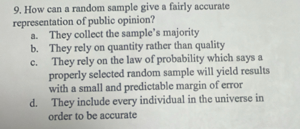 How can a random sample give a fairly accurate
representation of public opinion?
a. They collect the sample’s majority
b. They rely on quantity rather than quality
c. They rely on the law of probability which says a
properly selected random sample will yield results
with a small and predictable margin of error
d. They include every individual in the universe in
order to be accurate