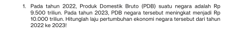 Pada tahun 2022, Produk Domestik Bruto (PDB) suatu negara adalah Rp
9.500 triliun. Pada tahun 2023, PDB negara tersebut meningkat menjadi Rp
10.000 triliun, Hitunglah laju pertumbuhan ekonomi negara tersebut dari tahun 
2022 ke 2023!