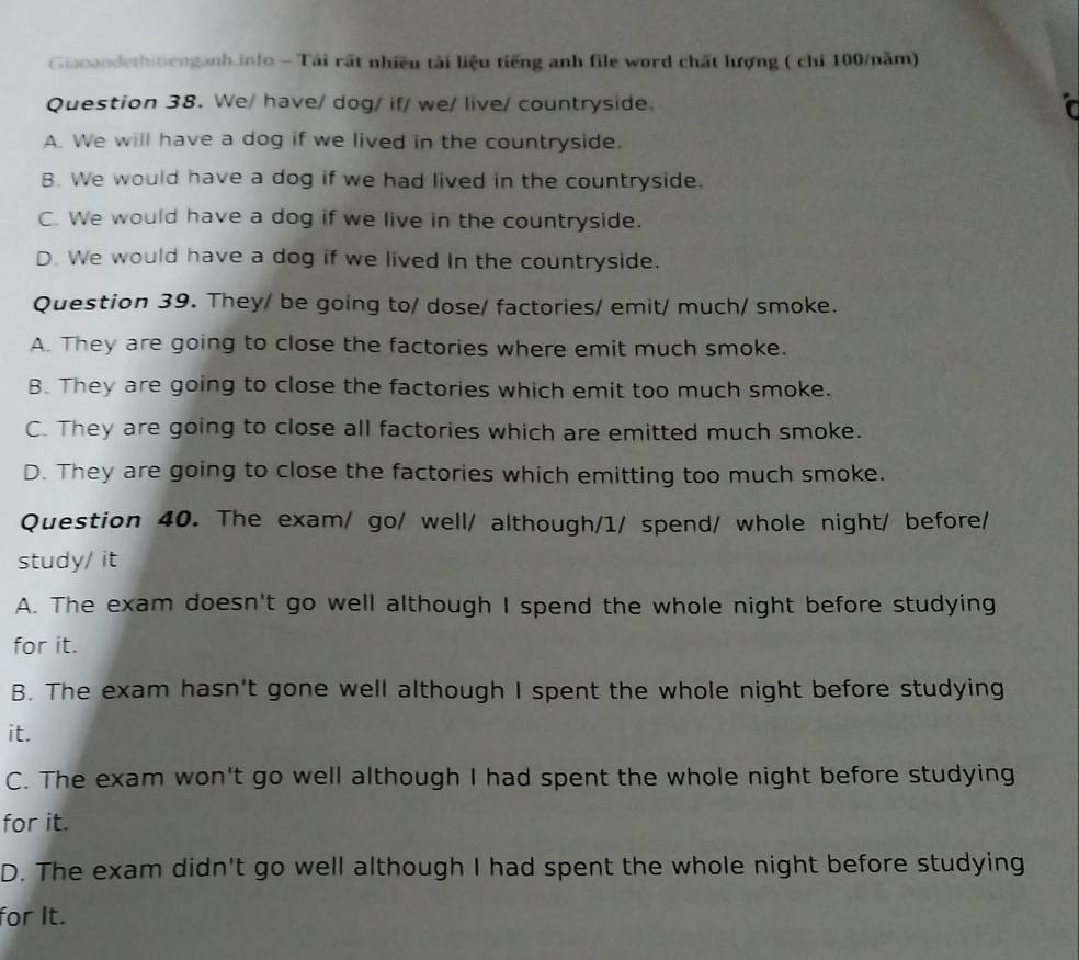 Giacandethitienganh.info - Tái rất nhiều tải liệu tiếng anh file word chất hượng ( chi 100/năm)
Question 38. We/ have/ dog/ if/ we/ live/ countryside. i
A. We will have a dog if we lived in the countryside.
B. We would have a dog if we had lived in the countryside.
C. We would have a dog if we live in the countryside.
D. We would have a dog if we lived In the countryside.
Question 39. They/ be going to/ dose/ factories/ emit/ much/ smoke.
A. They are going to close the factories where emit much smoke.
B. They are going to close the factories which emit too much smoke.
C. They are going to close all factories which are emitted much smoke.
D. They are going to close the factories which emitting too much smoke.
Question 40. The exam/ go/ well/ although/1/ spend/ whole night/ before/
study/ it
A. The exam doesn't go well although I spend the whole night before studying
for it.
B. The exam hasn't gone well although I spent the whole night before studying
it.
C. The exam won't go well although I had spent the whole night before studying
for it.
D. The exam didn't go well although I had spent the whole night before studying
for It.