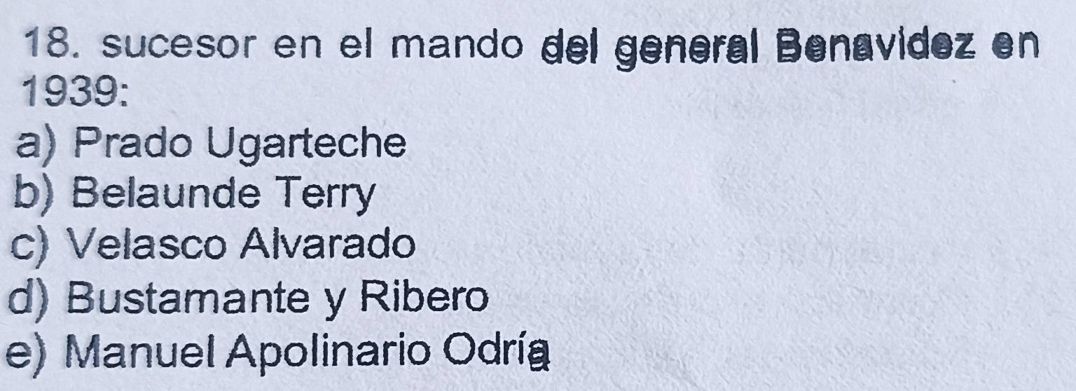 sucesor en el mando del general Benavidez en
1939:
a) Prado Ugarteche
b) Belaunde Terry
c) Velasco Alvarado
d) Bustamante y Ribero
e) Manuel Apolinario Odría