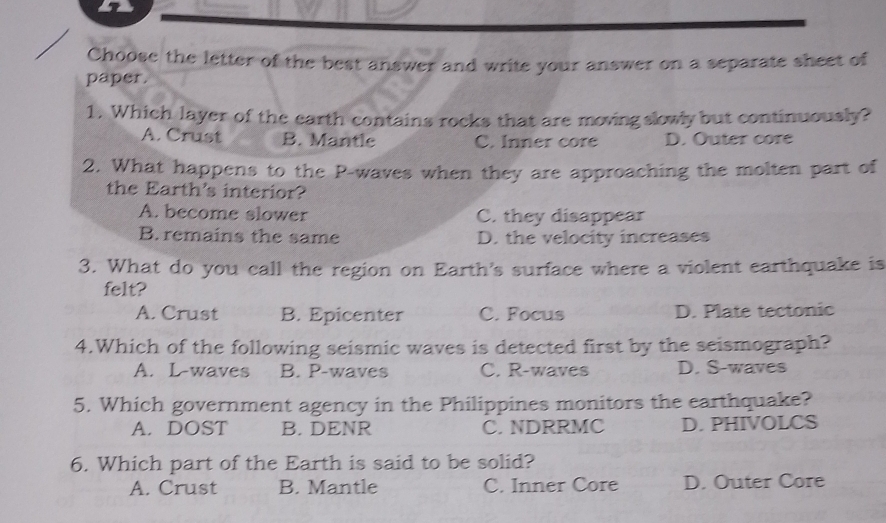 Choose the letter of the best answer and write your answer on a separate sheet of
paper.
1. Which layer of the earth contains rocks that are moving slowly but continuously?
A. Crust B. Mantle C. Inner core D. Outer core
2. What happens to the P -waves when they are approaching the molten part of
the Earth's interior?
A. become slower C. they disappear
B. remains the same D. the velocity increases
3. What do you call the region on Earth's surface where a violent earthquake is
felt?
A. Crust B. Epicenter C. Focus D. Plate tectonic
4.Which of the following seismic waves is detected first by the seismograph?
A. L-waves B. P-waves C. R-waves D. S-waves
5. Which government agency in the Philippines monitors the earthquake?
A.DOST B. DENR C. NDRRMC D. PHIVOLCS
6. Which part of the Earth is said to be solid?
A. Crust B. Mantle C. Inner Core D. Outer Core