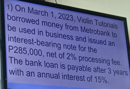 On March 1, 2023, Violin Tutorials 
borrowed money from Metrobank to 
be used in business and issued an . 
interest-bearing note for the
P285,000, net of 2% processing fee. 
The bank loan is payable after 3 years
with an annual interest of 15%.