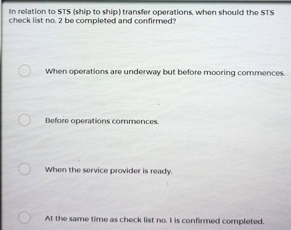 In relation to STS (ship to ship) transfer operations, when should the STS
check list no. 2 be completed and confirmed?
When operations are underway but before mooring commences.
Before operations commences.
When the service provider is ready.
At the same time as check list no. 1 is confirmed completed.