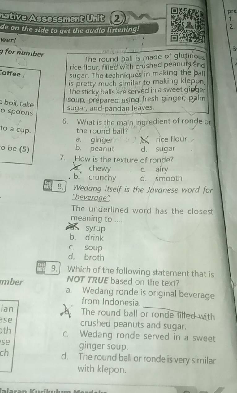pre
native Assessment Unit 2
1.
de on the side to get the audio listening!
2.
wer!
3
g for number
The round ball is made of glutinous
rice flour, filled with crushed peanuts and
Coffee
sugar. The techniques in making the ball
is pretty much similar to making klepon.
The sticky balls are served in a sweet ginger
boil, take
soup, prepared using fresh ginger, palm
sugar, and-pandan leaves.
o spoons
6. What is the main ingredient of ronde or
to a cup. the round ball?
a. ginger rice flour
o be (5) b. peanut d. sugar
7. How is the texture of ronde?
chewy c. airy
b. crunchy d. smooth
8. Wedang itself is the Javanese word for
''beverage”'.
The underlined word has the closest
meaning to ....
syrup
b. drink
c. soup
d. broth
9. Which of the following statement that is
mber
NOT TRUE based on the text?
a. Wedang ronde is original beverage
from Indonesia.
ian The round ball or ronde filled with
ese crushed peanuts and sugar.
th
c. Wedang ronde served in a sweet
se ginger soup.
ch
d. The round ball or ronde is very similar
with klepon.