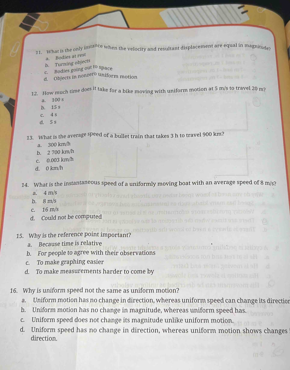 What is the only instance when the velocity and resultant displacement are equal in magnitude?
a. Bodies at rest
b. Turning objects
c. Bodies going out to space
d. Objects in nonzero uniform motion
12. How much time does it take for a bike moving with uniform motion at 5 m/s to travel 20 m?
a. 100 s
b. 15 s
c. 4 s
d. 5 s
13. What is the average speed of a bullet train that takes 3 h to travel 900 km?
a. 300 km/h
b. 2 700 km/h
c. 0.003 km/h
d. 0 km/h
14. What is the instantaneous speed of a uniformly moving boat with an average speed of 8 m/s?
a. 4 m/s
b. 8 m/s
c. 16 m/s
d. Could not be computed
15. Why is the reference point important?
a. Because time is relative
b. For people to agree with their observations
c. To make graphing easier
d. To make measurements harder to come by
16. Why is uniform speed not the same as uniform motion?
a. Uniform motion has no change in direction, whereas uniform speed can change its directionr
b. Uniform motion has no change in magnitude, whereas uniform speed has.
c. Uniform speed does not change its magnitude unlike uniform motion.
d. Uniform speed has no change in direction, whereas uniform motion shows changes
direction.