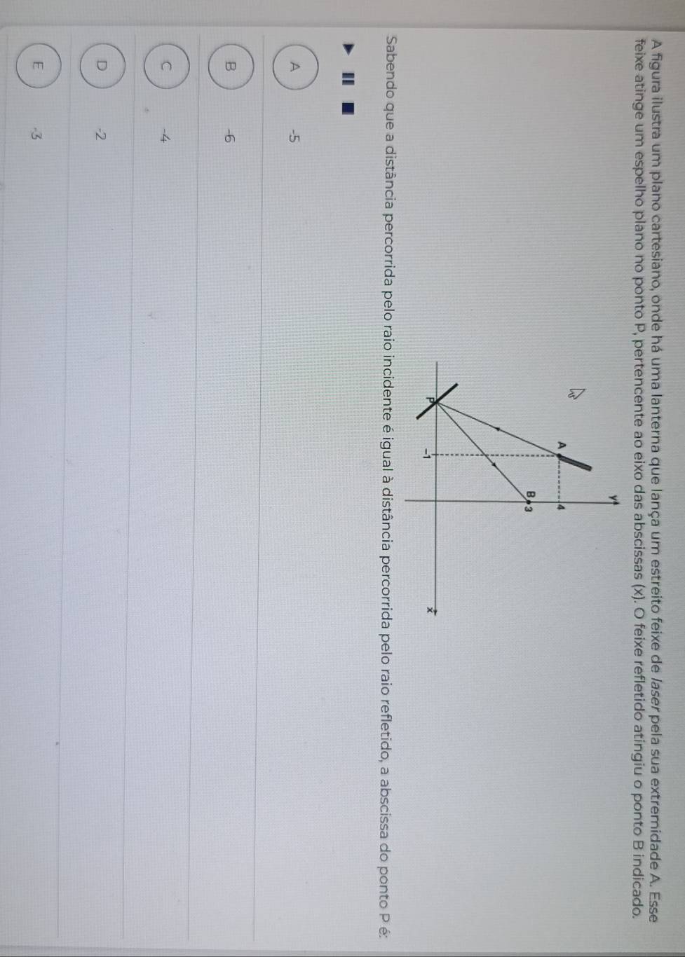A figura ilustra um plano cartesiano, onde há uma lanterna que lança um estreito feixe de laser pela sua extremidade A. Esse
feixe atinge um espelho plano no ponto P, pertencente ao eixo das abscissas (x). O feixe refletido atingiu o ponto B indicado.
Sabendo que a distância percorrida pelo raio incidente é igual à distância percorrida pelo raio refletido, a abscissa do ponto P é:
I
A -5
B -6
C -4
D -2
E -3