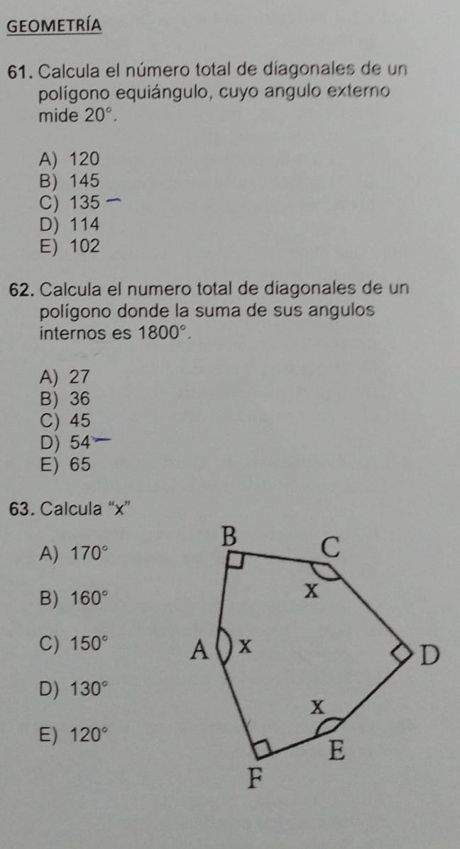 Geometría
61. Calcula el número total de díagonales de un
polígono equiángulo, cuyo angulo externo
mide 20°.
A) 120
B) 145
C) 135
D) 114
E) 102
62. Calcula el numero total de diagonales de un
polígono donde la suma de sus angulos
internos es 1800°.
A) 27
B) 36
C) 45
D) 54
E) 65
63. Calcula “ x ”
A) 170°
B) 160°
C) 150°
D) 130°
E) 120°