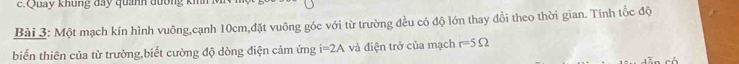 Quay khung đay quanh đường km 
Bài 3: Một mạch kín hình vuông,cạnh 10cm,đặt vuông góc với từ trường đều có độ lớn thay đổi theo thời gian. Tính tốc độ 
biến thiên của từ trường,biết cường độ dòng điện cảm ứng i=2A và điện trở của mạch r=5Omega