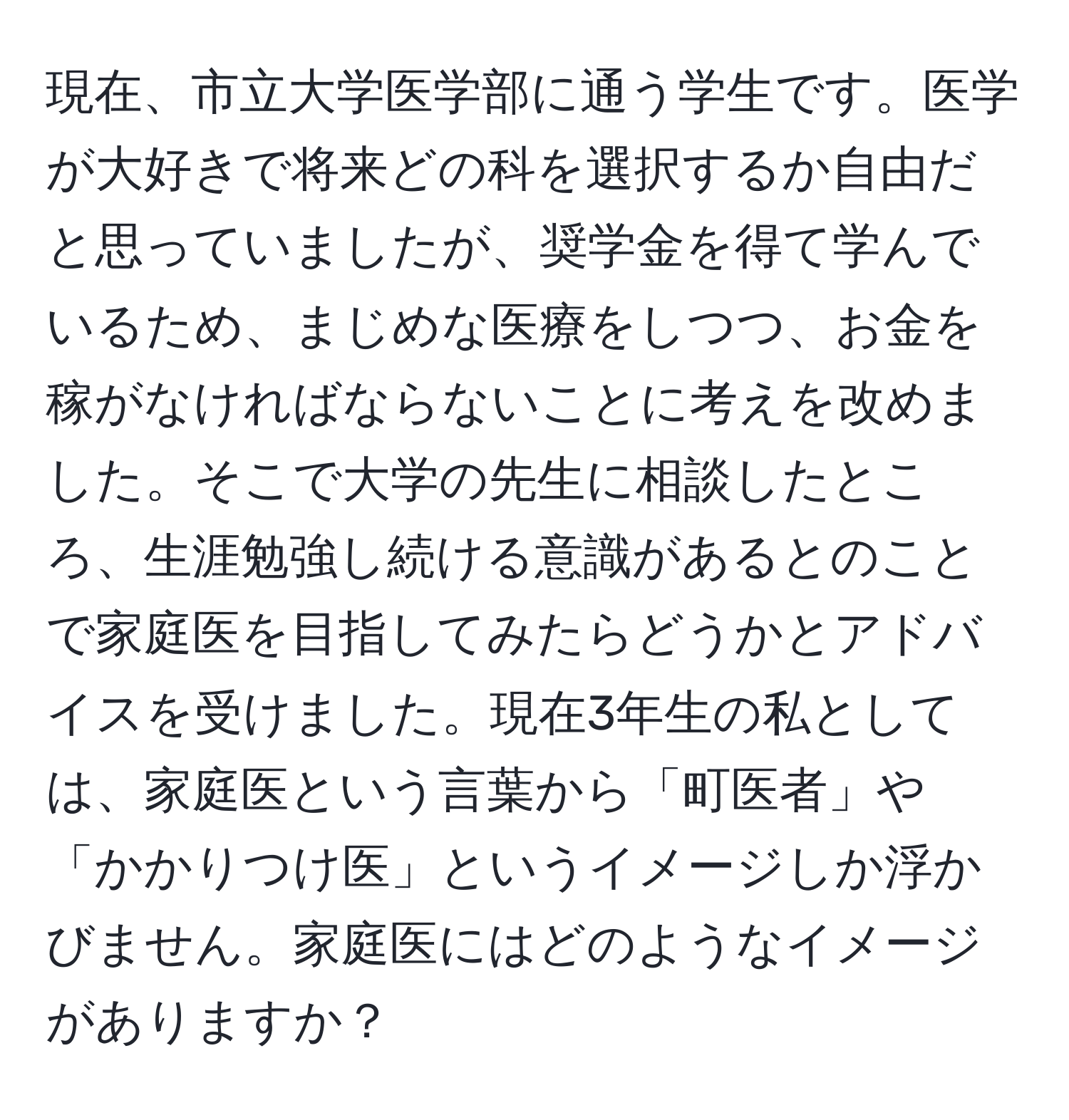 現在、市立大学医学部に通う学生です。医学が大好きで将来どの科を選択するか自由だと思っていましたが、奨学金を得て学んでいるため、まじめな医療をしつつ、お金を稼がなければならないことに考えを改めました。そこで大学の先生に相談したところ、生涯勉強し続ける意識があるとのことで家庭医を目指してみたらどうかとアドバイスを受けました。現在3年生の私としては、家庭医という言葉から「町医者」や「かかりつけ医」というイメージしか浮かびません。家庭医にはどのようなイメージがありますか？