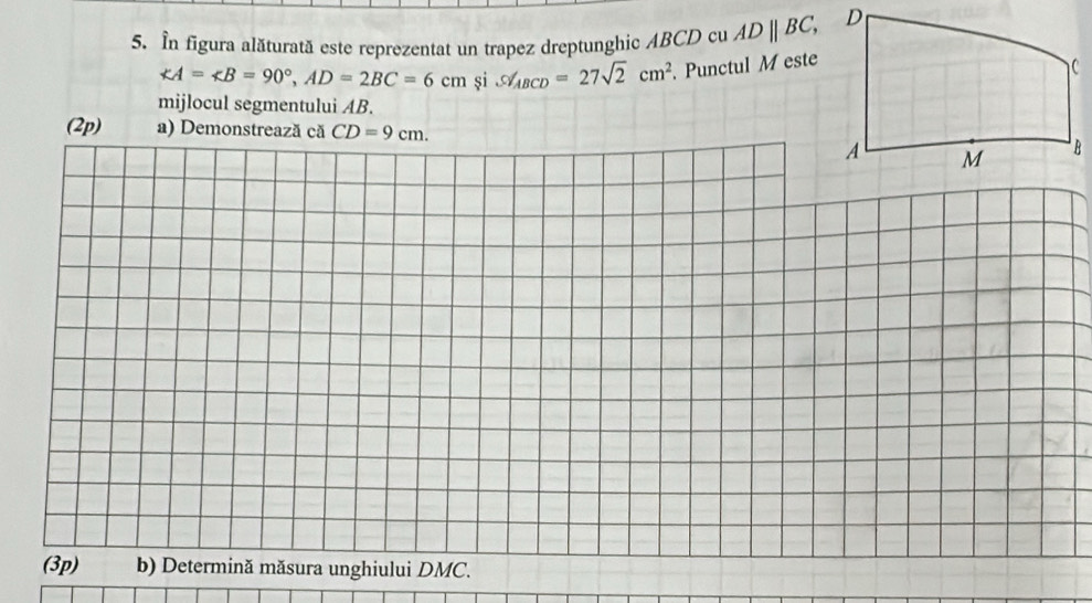 In figura alăturată este reprezentat un trapez dreptunghic ABCD cu ADparallel BC,
∠ A=∠ B=90°, AD=2BC=6cm și S∠ _ABCD=27sqrt(2)cm^2 Punctul M este 
mijlocul segmentului AB. 
(2p) a) Demonstrează că CD=9cm.