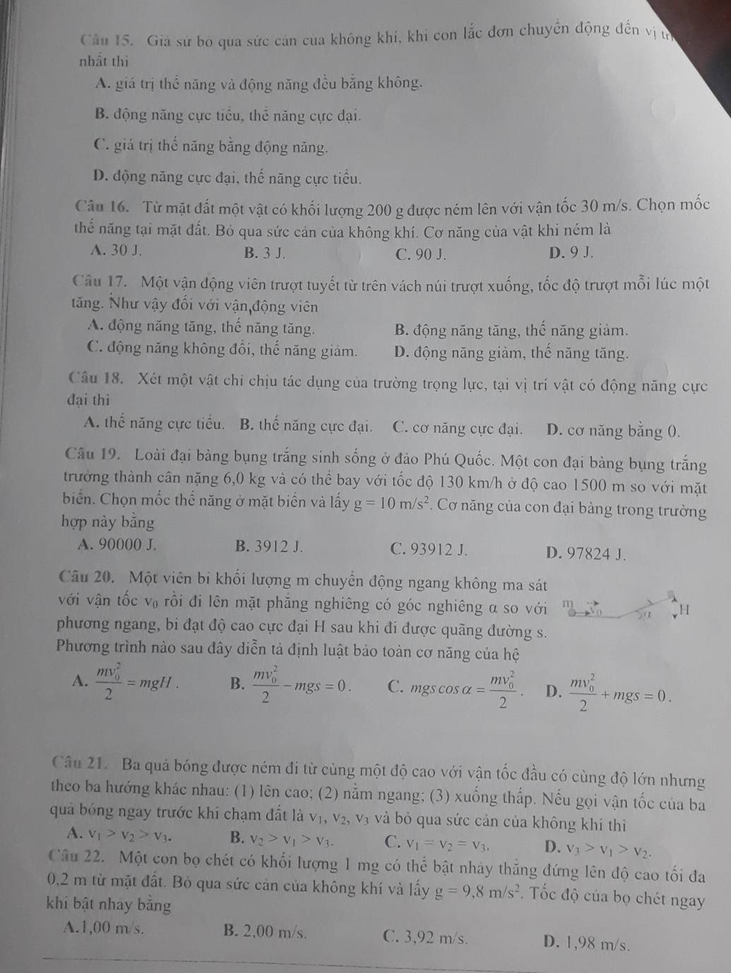 Giả sử bỏ qua sức cản của không khí, khi con lắc đơn chuyển động đến vị t
nhất thì
A. giá trị thế năng và động năng đều bằng không.
B. động năng cực tiểu, thể năng cực đại.
C. giá trị thế năng bằng động năng.
D. động năng cực đại, thế năng cực tiểu.
Câu 16. Từ mặt đất một vật có khối lượng 200 g được ném lên với vận tốc 30 m/s. Chọn mốc
thể năng tại mặt đất. Bỏ qua sức cản của không khí. Cơ năng của vật khi ném là
A. 30 J. B. 3 J. C. 90 J. D. 9 J.
Câu 17. Một vận động viên trượt tuyết từ trên vách núi trượt xuống, tốc độ trượt mỗi lúc một
tăng. Như vậy đối với vận động viên
A. động năng tăng, thế năng tăng. B. động năng tăng, thế năng giảm.
C. động năng không đổi, thế năng giảm. D. động năng giảm, thế năng tăng.
Câu 18. Xét một vật chi chịu tác dụng của trường trọng lực, tại vị trí vật có động năng cực
đại thì
A. thế năng cực tiểu. B. thế năng cực đại. C. cơ năng cực đại. D. cơ năng bằng 0.
Câu 19. Loài đại bàng bụng trắng sinh sống ở đảo Phú Quốc. Một con đại bàng bụng trắng
trưởng thành cân nặng 6,0 kg và có thể bay với tốc độ 130 km/h ở độ cao 1500 m so với mặt
biển. Chọn mốc thế năng ở mặt biển và lấy g=10m/s^2. Cơ năng của con đại bàng trong trường
hợp này bằng
A. 90000 J. B. 3912 J. C. 93912 J. D. 97824 J.
Câu 20. Một viên bi khối lượng m chuyển động ngang không ma sát
với vận tốc V_0 rồi đi lên mặt phăng nghiêng có góc nghiêng a so với r
H
phương ngang, bi đạt độ cao cực đại H sau khi đi được quãng đường s.
Phương trình nào sau đây diễn tả định luật bảo toàn cơ năng của hệ
A. frac (mv_0)^22=mgH. B. frac (mv_0)^22-mgs=0. C. mgscos alpha =frac (mv_0)^22. D. frac (mv_0)^22+mgs=0.
Câu 21. Ba quả bóng được ném đi từ cùng một độ cao với vận tốc đầu có cùng độ lớn nhưng
theo ba hướng khác nhau: (1) lên cao; (2) nằm ngang; (3) xuống thấp. Nếu gọi vận tốc của ba
quả bóng ngay trước khi chạm đất là V_1,V_2, vị và bỏ qua sức cản của không khí thì
A. v_1>v_2>v_3. B. v_2>v_1>v_3. C. v_1=v_2=v_3. D. v_3>v_1>v_2.
Câu 22. Một con bọ chét có khối lượng 1 mg có thể bật nhảy thắng đứng lên độ cao tối đa
0,2 m từ mặt đất. Bỏ qua sức cản của không khí và lấy g=9,8m/s^2. Tốc độ của bọ chét ngay
khi bật nhay bằng
A.1,00 m/s. B. 2,00 m/s. C. 3,92 m/s. D. 1,98 m/s.