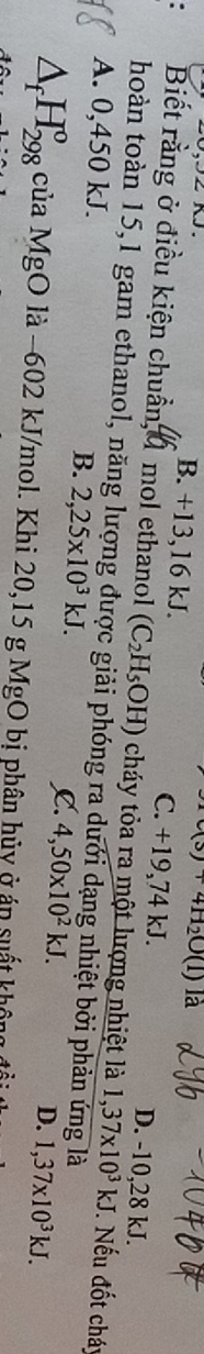 c(s)+4H_2O(l) là
B. +13,16 kJ. C. +19,74 kJ. D. -10, 28 kJ.
. Biết rằng ở điều kiện chuẩn,đ mol ethanol (C_2H_5OH) cháy tỏa ra một lượng nhiệt là
thoàn toàn 15,1 gam ethanol, năng lượng được giải phóng ra dưới dạng nhiệt bởi phản ứng là
A. 0,450 kJ.
1,37* 10^3kJ. Nếu đốt cháy
B. 2,25* 10^3kJ.
L 4,50* 10^2kJ.
D. 1,37* 10^3kJ.
△ _fH_(298)^o của MgO là −602 kJ/mol. Khi 20,15 g MgO bị phân hủy ở án suất không đ