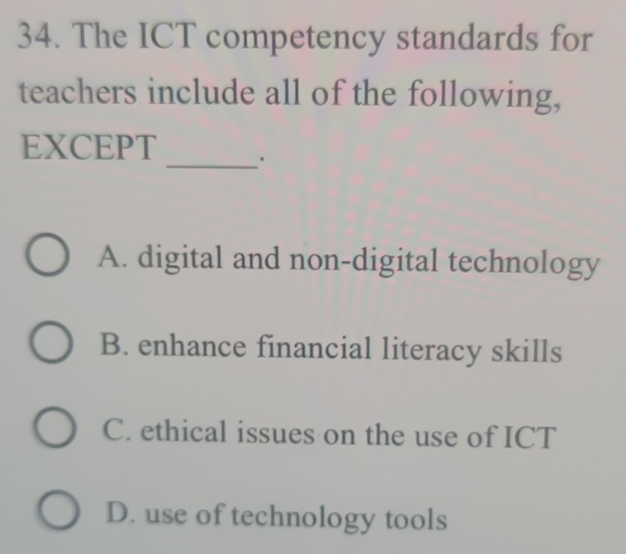 The ICT competency standards for
teachers include all of the following,
EXCEPT
_。
A. digital and non-digital technology
B. enhance financial literacy skills
C. ethical issues on the use of ICT
D. use of technology tools