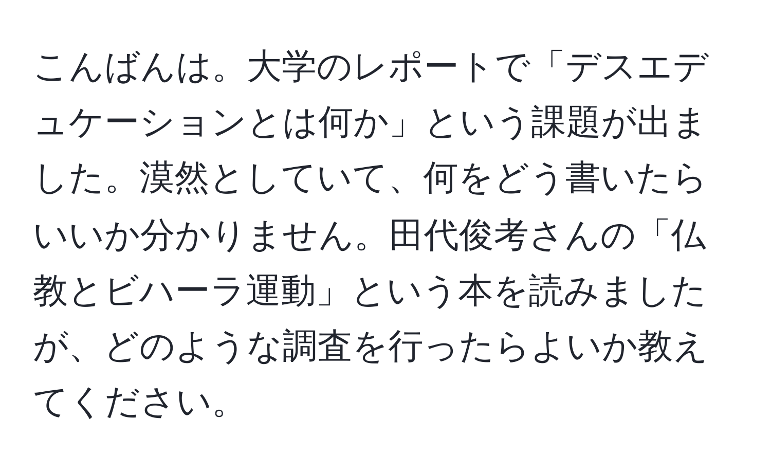 こんばんは。大学のレポートで「デスエデュケーションとは何か」という課題が出ました。漠然としていて、何をどう書いたらいいか分かりません。田代俊考さんの「仏教とビハーラ運動」という本を読みましたが、どのような調査を行ったらよいか教えてください。