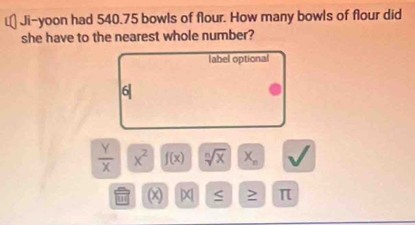 Ji-yoon had 540.75 bowls of flour. How many bowls of flour did
she have to the nearest whole number?
label optional
6|
 Y/X  x^2 f(x) sqrt[n](x) X_n
(x) D S ≥ π