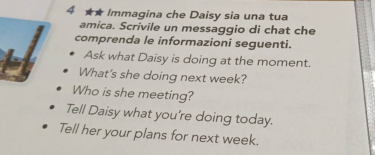 4 ★★ Immagina che Daisy sia una tua 
amica. Scrivile un messaggio di chat che 
comprenda le informazioni seguenti. 
Ask what Daisy is doing at the moment. 
What's she doing next week? 
Who is she meeting? 
Tell Daisy what you’re doing today. 
Tell her your plans for next week.