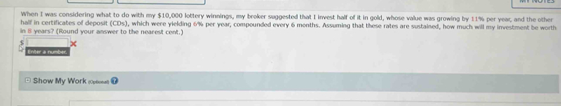 When I was considering what to do with my $10,000 lottery winnings, my broker suggested that I invest half of it in gold, whose value was growing by 11% per year, and the other 
half in certificates of deposit (CDs), which were yielding 6% per year, compounded every 6 months. Assuming that these rates are sustained, how much will my investment be worth 
in 8 years? (Round your answer to the nearest cent.) 
x 
Enter a number, 
Show My Work (Optionat)