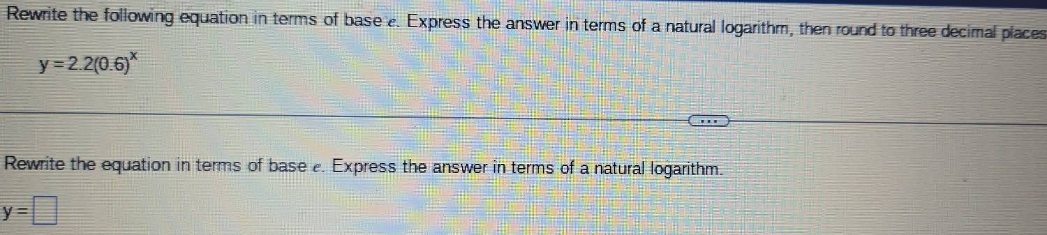 Rewrite the following equation in terms of base e. Express the answer in terms of a natural logarithm, then round to three decimal places
y=2.2(0.6)^x
Rewrite the equation in terms of base . Express the answer in terms of a natural logarithm.
y=□