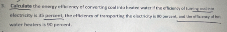 Calculate the energy efficiency of converting coal into heated water if the efficiency of turning coal into 
electricity is 35 percent, the efficiency of transporting the electricity is 90 percent, and the efficiency of hot 
water heaters is 90 percent.