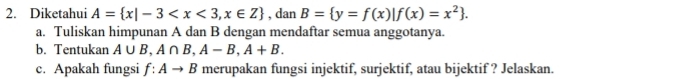 Diketahui A= x|-3 , dan B= y=f(x)|f(x)=x^2. 
a. Tuliskan himpunan A dan B dengan mendaftar semua anggotanya. 
b. Tentukan A∪ B, A∩ B, A-B, A+B. 
c. Apakah fungsi f:Ato B merupakan fungsi injektif, surjektif, atau bijektif ? Jelaskan.