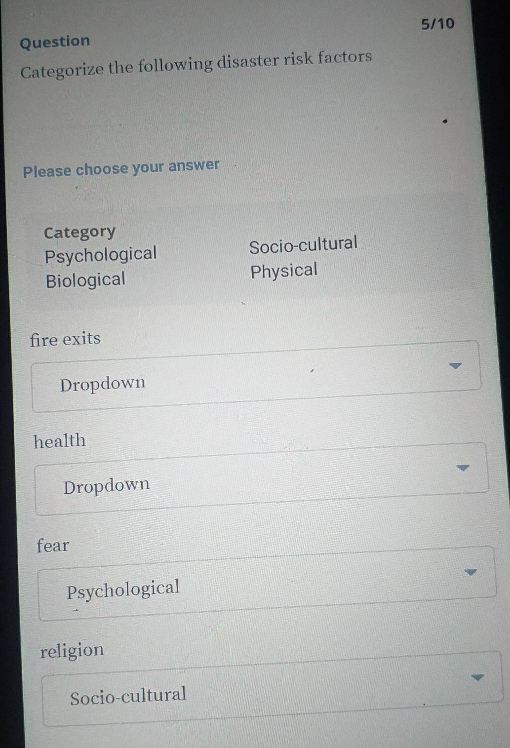 5/10
Question
Categorize the following disaster risk factors
Please choose your answer
Category
Psychological Socio-cultural
Biological Physical
fire exits
Dropdown
health
Dropdown
fear
Psychological
religion
Socio-cultural