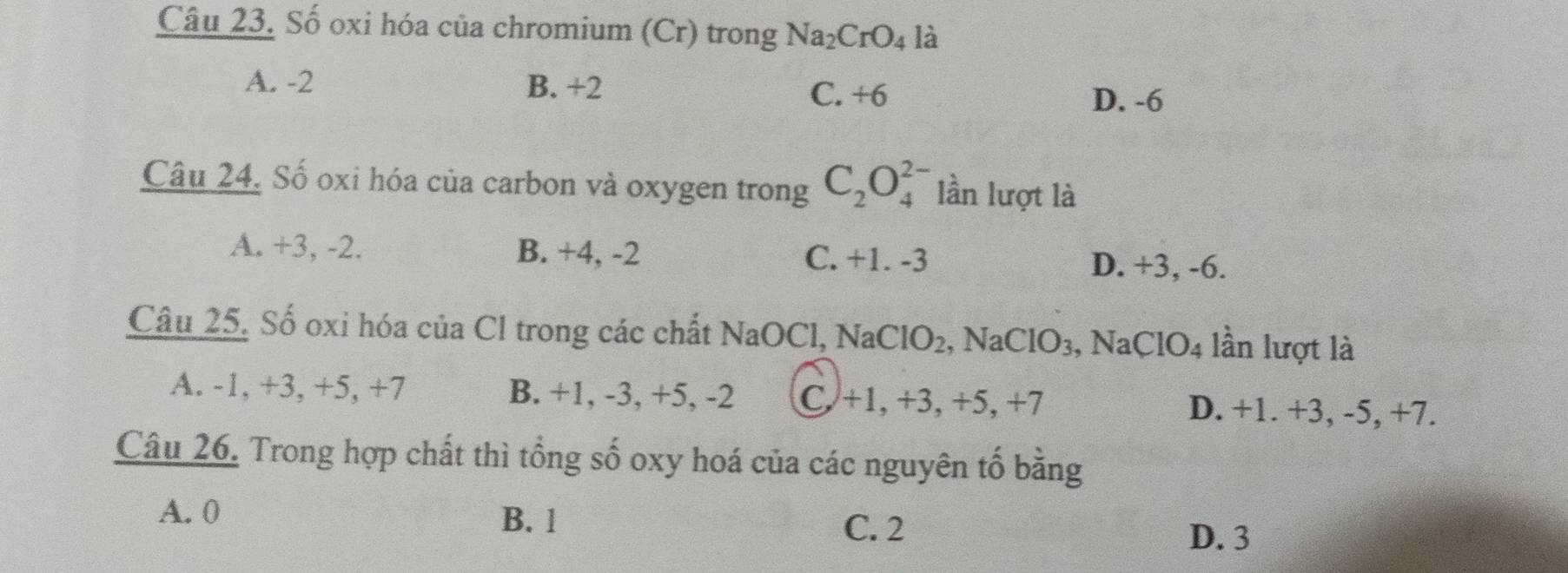 Số oxi hóa của chromium (Cr) trong Na_2CrO_4 là
A. -2 B. +2
C. +6 D. -6
Câu 24. Số oxi hóa của carbon và oxygen trong C_2O_4^((2-) lần lượt là
A. +3, -2. B. +4, -2 C. +1. -3 D. +3, -6.
Câu 25. Số oxi hóa của Cl trong các chất NaOCl, NaCl0 ) , NaClO₃, Na( CIO_4) lần lượt là
A. -1, +3, +5, +7 B. +1, -3, +5, -2 C. +1, +3, +5, +7 D. +1. +3, -5, +7.
Câu 26. Trong hợp chất thì tổng số oxy hoá của các nguyên tố bằng
A. 0 B. 1
C. 2
D. 3