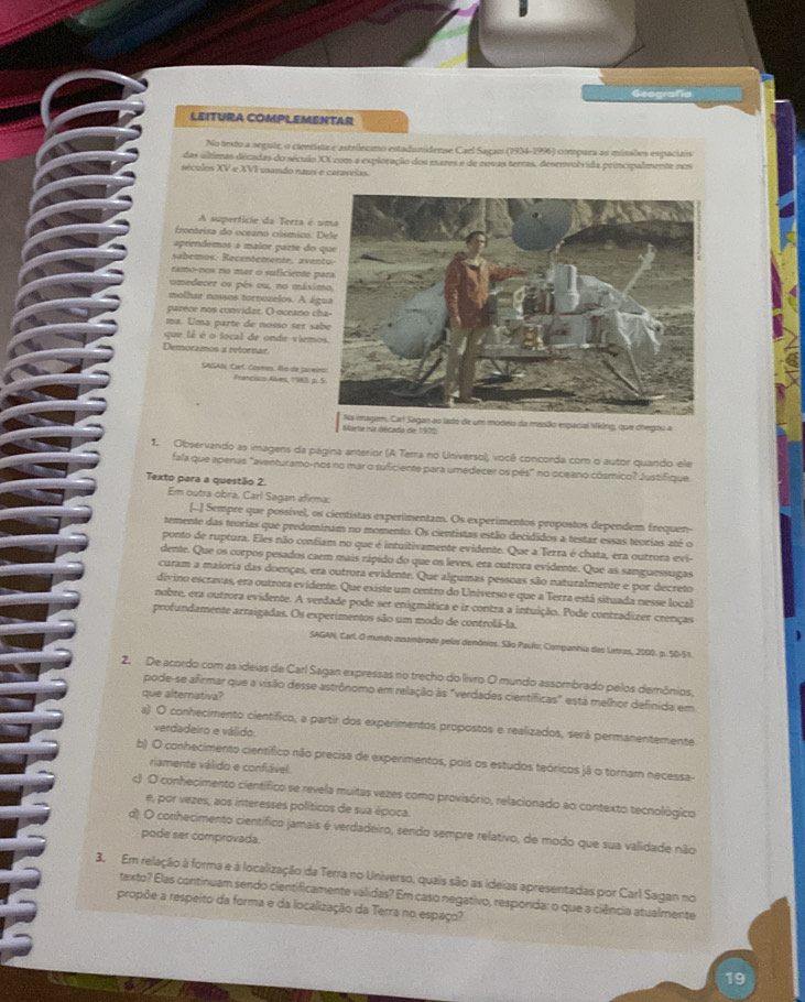 Geografía
LEITURA COMPLEMENTAR
No testo a seguir, o cientista e astrônomo estadunidense Cael Sagan (1934-1996) compara as missões espaciais
das últimas décadas do século XX com a exploração dos mares e de zovas terras, deservolvida principalmente nos
séculos XV e XVI usando naus e caravelas.
A superfície da Terra é
fronteira do oceano cósmico.
aprendemos a maior parte do
sabemos. Recentemente, a ve
ramo-nos no mar o suficiente 
umedecer os pés ou, no máx
molhar nossos tornuzelos. A á
parece nos convidar. O oceano 
ma. Uma parte de nosso ser s
que lê é o local de onde viem
Demoramos a retornar
SAGAN, Carl. Comes, ño de Jarw Francisco Ales, 1983 p
Marte na década de 1970; Na imagem, Carl Sagan ao lado de um modeio da mussão espacial Vking, que chegou a
1. Observando as imagens da página anterior (A Terra no Universo), você concorda com o autor quando ele
fala que apenas "aventuramo-nos no mar o suficiente para umedecer os pés" no oceano cósmico? Justifique
Texto para a questão 2.
Em outra obra, Carl Sagan afirma:
[-.] Sempre que possível, os cientistas experimentam. Os experimentos propostos dependem frequen-
temente das teorias que predominam no momento. Os cientistas estão decididos a testar essas teorias até o
ponto de ruptura. Eles não confiam no que é intuitivamente evidente. Que a Terra é chata, era outrora evi-
dente. Que os corpos pesados caem mais rápido do que os leves, era outrora evidente. Que as sanguessugas
curam a maioria das doenças, era outrora evidente. Que algumas pessoas são naturalmente e por decreto
divino escravas, era outrora evidente. Que existe um centro do Universo e que a Terra está situada nesse local
nobre, era outrora evidente. A verdade pode ser enigmática e ir contra a intuição. Pode contradizer crenças
profundamente arraigadas. Os experimentos são um modo de controlá-la.
SAGAN, Carl O mundo cssembrado pelos demônios. São Paulo, Companhia das Letras, 2000. p. 5B-51.
2. De acordo com as ideias de Carl Sagan expressas no trecho do livro O mundo assombrado pelos demônios,
pode-se afirmar que a visão desse astrônomo em relação às "verdades científicas" está melhor definida em
que alternativa?
a) O conhecimento científico, a partir dos experimentos propostos e realizados, será permanentemente
verdadeiro e válido.
b) O conhecimento científico não precisa de experimentos, pois os estudos teóricos já o tornam necessa-
riamente válido e confiável.
c) O conhecimento científico se revela muitas vezes como provisório, relacionado ao contexto tecnológico
e, por vezes, aos interesses políticos de sua época.
d) O conhecimento científico jamais é verdadeiro, sendo sempre relativo, de modo que sua validade não
pode ser comprovada.
3. Em relação à forma e à localização da Terra no Universo, quais são as ideias apresentadas por Carl Sagan no
texto? Elas continuam sendo cientificamente validas? Em caso negativo, responda: o que a ciência atualmente
propõe a respeito da forma e da localização da Terra no espaço?
19