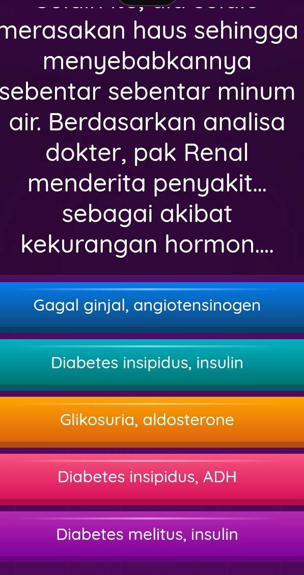 merasakan haus sehingga
menyebabkannya
sebentar sebentar minum
air. Berdasarkan analisa
dokter, pak Renal
menderita penyakit...
sebagai akibat
kekurangan hormon....
Gagal ginjal, angiotensinogen
Diabetes insipidus, insulin
Glikosuria, aldosterone
Diabetes insipidus, ADH
Diabetes melitus, insulin