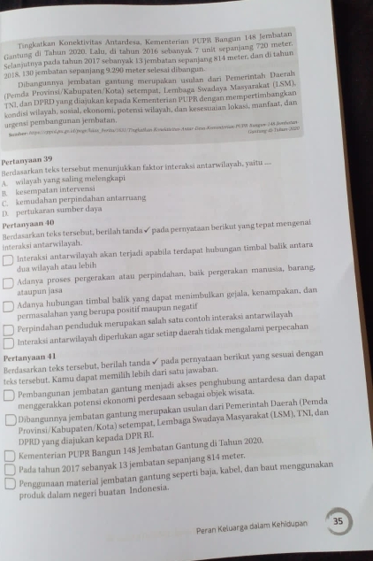 Tingkatkan Konektivitas Antardesa, Kementerian PUPR Bangun 148 Jembatan
Gantung di Tahun 2020. Lalu, di tahun 2016 sebanyak 7 unit sepanjang 720 meter.
Selanjutnya pada tahun 2017 sebanyak 13 jembatan sepanjang 814 meter, dan di tahun
2018. 130 jembatan sepanjang 9.290 meter selesai dibangun.
Dibangunnya jembatan gantung merupakan usulan dari Pemerintah Daerah
(Pemda Provinsi/Kabupaten/Kota) setempat, Lembaga Swadaya Masyarakat (LSM).
JNI, dan DPRD yang diajukan kepada Kementerian PUPR dengan mempertimbangkan
kondisi wilayah, sosial, ekonomi, potensi wiłayah, dan kesesuaian lokasi, manfaat, dan
urgensi pembangunan jembatan.
Samberhcps://opil.pps.pv.id|pegr|hkas_Berita//631/Tinghatlon Kowktichen Astar-Desa-Komendean PGPW-Sangaw 248-/mbotan
Ga+tung D Is tarr 2020
Pertanyaan 39
Berdasarkan teks tersebut menunjukkan faktor interaksi antarwilayah, yaitu ....
A. wilayah yang saling melengkapi
B. kesempatan intervensi
C. kemudahan perpindahan antarruang
D. pertukaran sumber daya
Pertanyaan 40
Berdasarkan teks tersebut, berilah tanda ✔ pada pernyataan berikut yang tepat mengenai
interaksi antarwilayah.
Interaksi antarwilayah akan terjadi apabila terdapat hubungan timbal balik antara
dua wilayah atau lebih
Adanya proses pergerakan atau perpindahan, baik pergerakan manusia, barang,
ataupun jasa
Adanya hubungan timbal balik yang dapat menimbulkan gejala, kenampakan, dan
permasalahan yang berupa positif maupun negatif
Perpindahan penduduk merupakan salah satu contoh interaksi antarwilayah
Interaksi antarwilayah diperlukan agar setiap daerah tidak mengalami perpecahan
Pertanyaan 41
Berdasarkan teks tersebut, berilah tanda ✓ pada pernyataan berikut yang sesuai dengan
teks tersebut. Kamu dapat memilih lebih dari satu jawaban.
Pembangunan jembatan gantung menjadi akses penghubung antardesa dan dapat
menggerakkan potensi ekonomi perdesaan sebagai objek wisata.
Dibangunnya jembatan gantung merupakan usulan dari Pemerintah Daerah (Pemda
Provinsi/Kabupaten/Kota) setempat, Lembaga Swadaya Masyarakat (LSM), TNI, dan
DPRD yang diajukan kepada DPR RL
Kementerian PUPR Bangun 148 Jembatan Gantung di Tahun 2020.
Pada tahun 2017 sebanyak 13 jembatan sepanjang 814 meter.
Penggunaan material jembatan gantung seperti baja, kabel, dan baut menggunakan
produk dalam negeri buatan Indonesia.
Peran Keluarga dalam Kehidupan 35