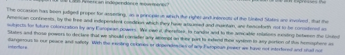 The occasion has been judged proper for asserting, as a principle in which the rights and interests of the United States are involved, that the 
Amercan continents, by the free and independent condition which they have assumed and maintain, are henceforth not to be considered as 
subjects for future colonization by any European powers. We owe it, therefore, to candor and to the amicable relations existing between the United 
States and those powers to declare that we should consider any amempt on their part to extend their syster to any portion of this hemisphere as 
dangerous to our peace and safety. With the mesting colonies or dependencies of any European power we have not interfered and shail not 
interfere