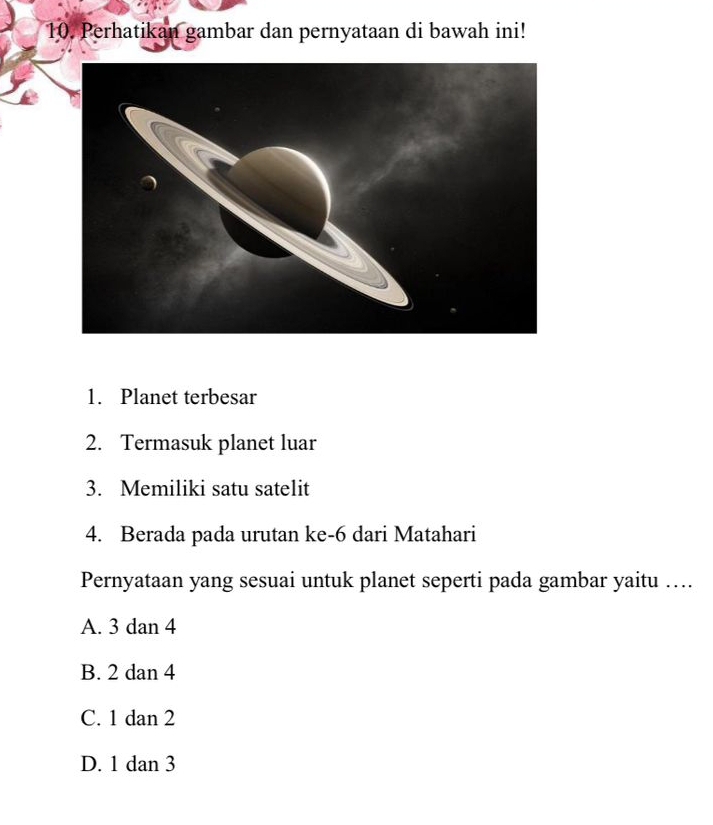 Perhatikan gambar dan pernyataan di bawah ini!
1. Planet terbesar
2. Termasuk planet luar
3. Memiliki satu satelit
4. Berada pada urutan ke- 6 dari Matahari
Pernyataan yang sesuai untuk planet seperti pada gambar yaitu …...
A. 3 dan 4
B. 2 dan 4
C. 1 dan 2
D. 1 dan 3